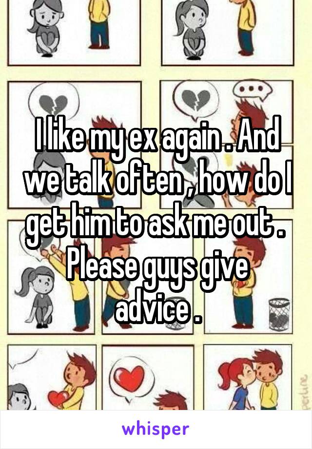 I like my ex again . And we talk often , how do I get him to ask me out . 
Please guys give advice .