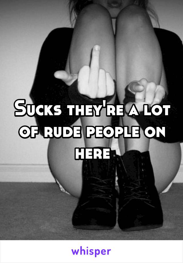 Sucks they're a lot of rude people on here