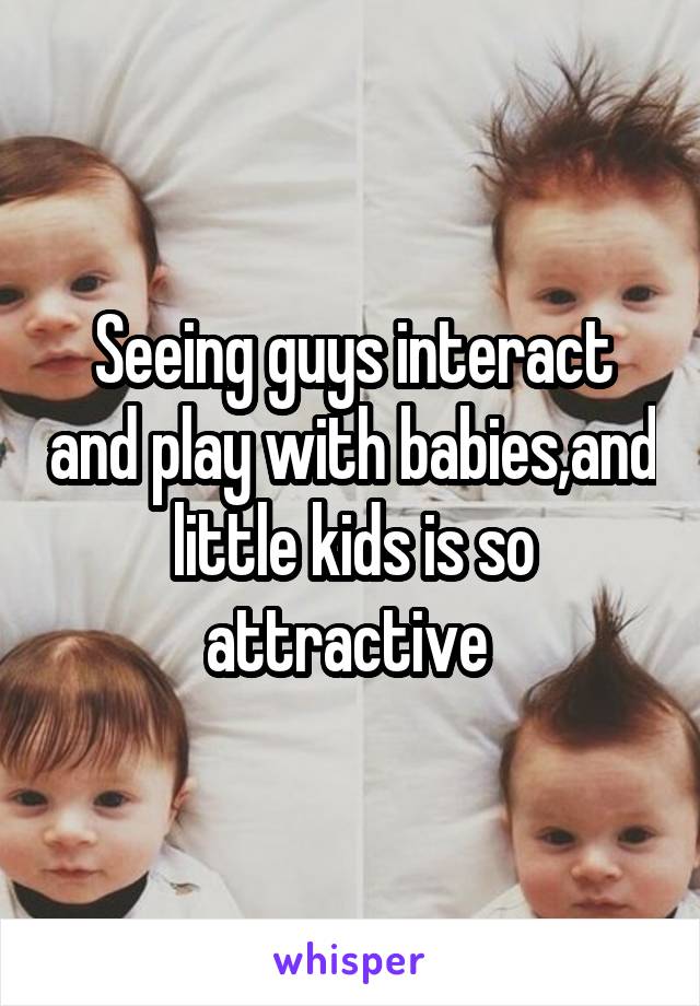 Seeing guys interact and play with babies,and little kids is so attractive 