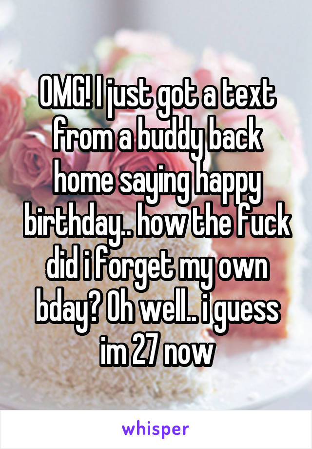 OMG! I just got a text from a buddy back home saying happy birthday.. how the fuck did i forget my own bday? Oh well.. i guess im 27 now