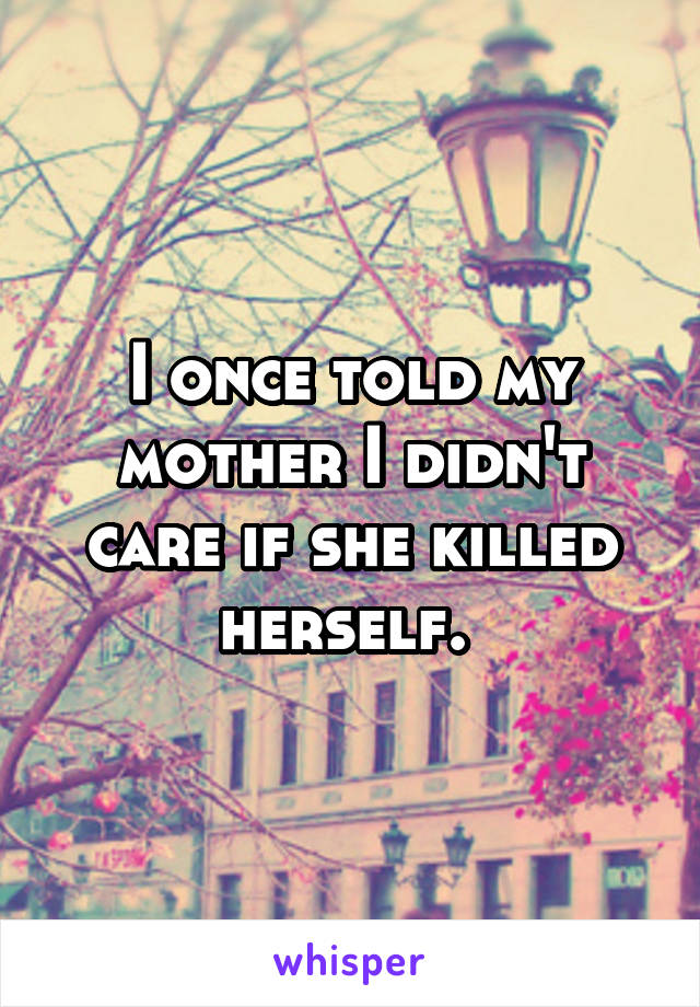 I once told my mother I didn't care if she killed herself. 