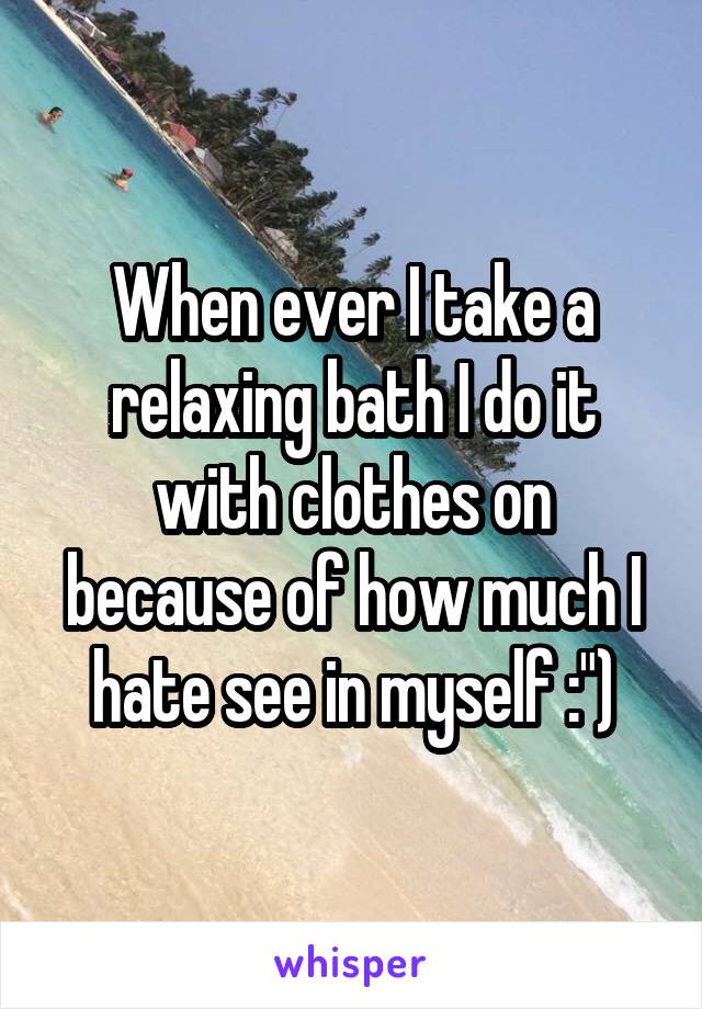 When ever I take a relaxing bath I do it with clothes on because of how much I hate see in myself :")