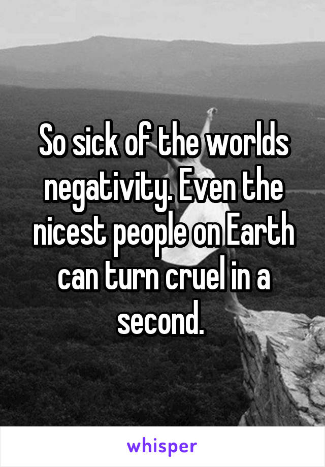 So sick of the worlds negativity. Even the nicest people on Earth can turn cruel in a second. 