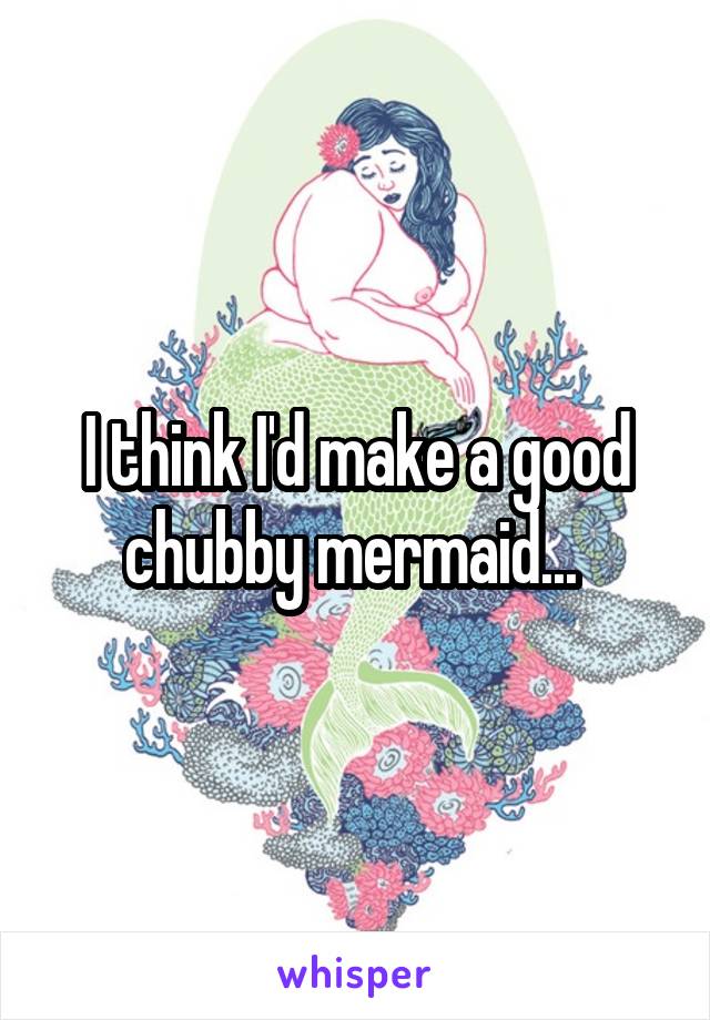 I think I'd make a good chubby mermaid... 