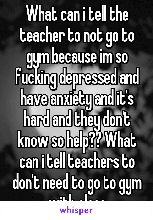 What can i tell the teacher to not go to gym because im so fucking depressed and have anxiety and it's hard and they don't know so help?? What can i tell teachers to don't need to go to gym with class