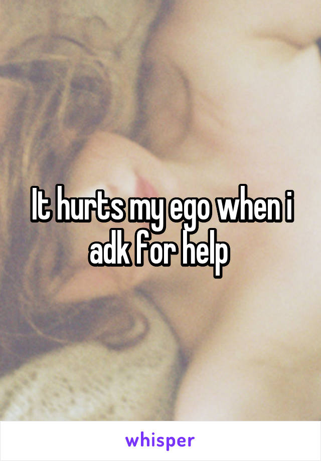 It hurts my ego when i adk for help 