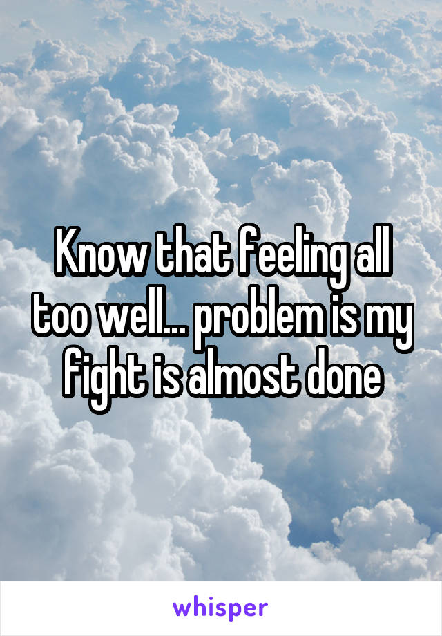 Know that feeling all too well... problem is my fight is almost done