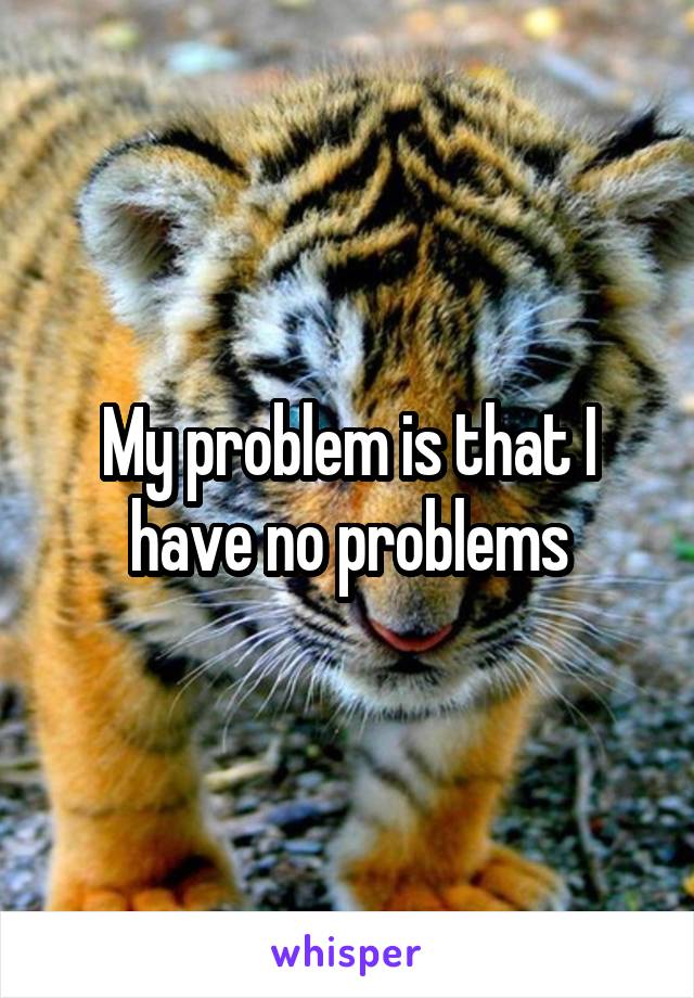 My problem is that I have no problems