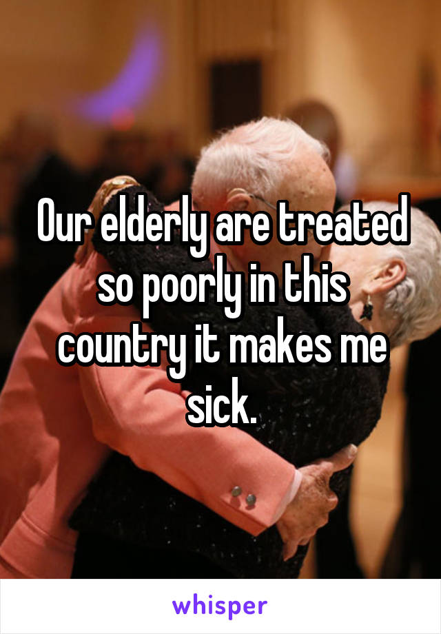 Our elderly are treated so poorly in this country it makes me sick.