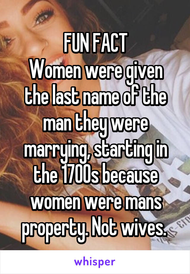  FUN FACT 
Women were given the last name of the man they were marrying, starting in the 1700s because women were mans property. Not wives. 