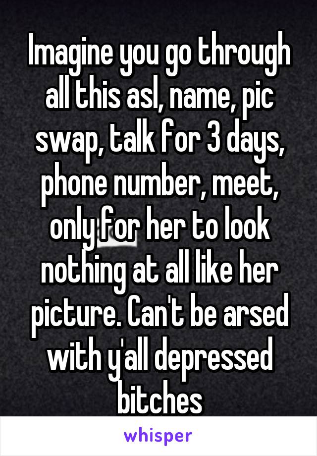 Imagine you go through all this asl, name, pic swap, talk for 3 days, phone number, meet, only for her to look nothing at all like her picture. Can't be arsed with y'all depressed bitches