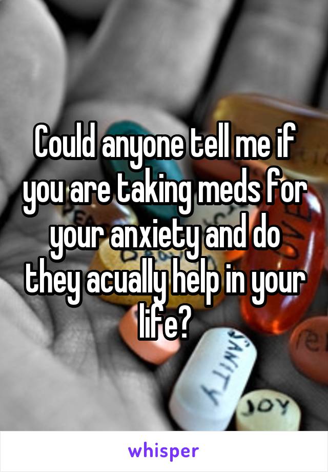 Could anyone tell me if you are taking meds for your anxiety and do they acually help in your life?