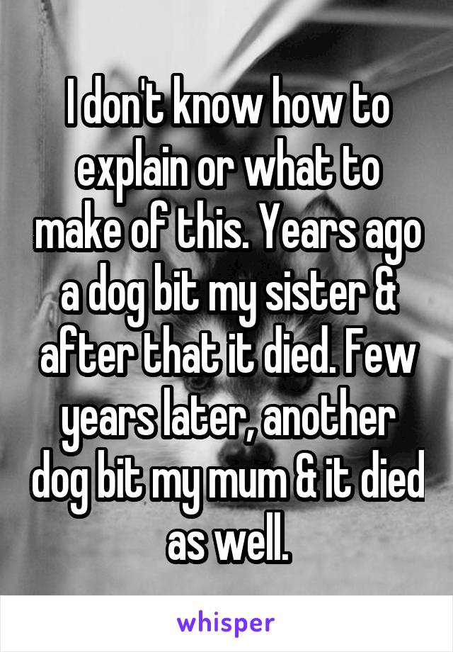 I don't know how to explain or what to make of this. Years ago a dog bit my sister & after that it died. Few years later, another dog bit my mum & it died as well.