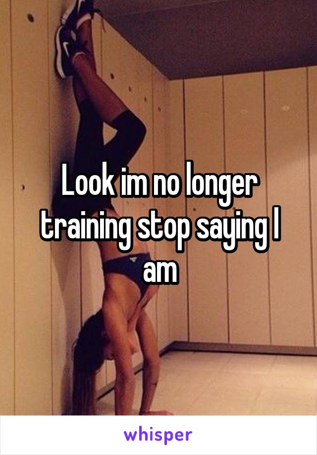 Look im no longer training stop saying I am