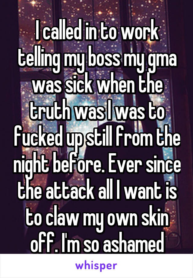 I called in to work telling my boss my gma was sick when the truth was I was to fucked up still from the night before. Ever since the attack all I want is to claw my own skin off. I'm so ashamed
