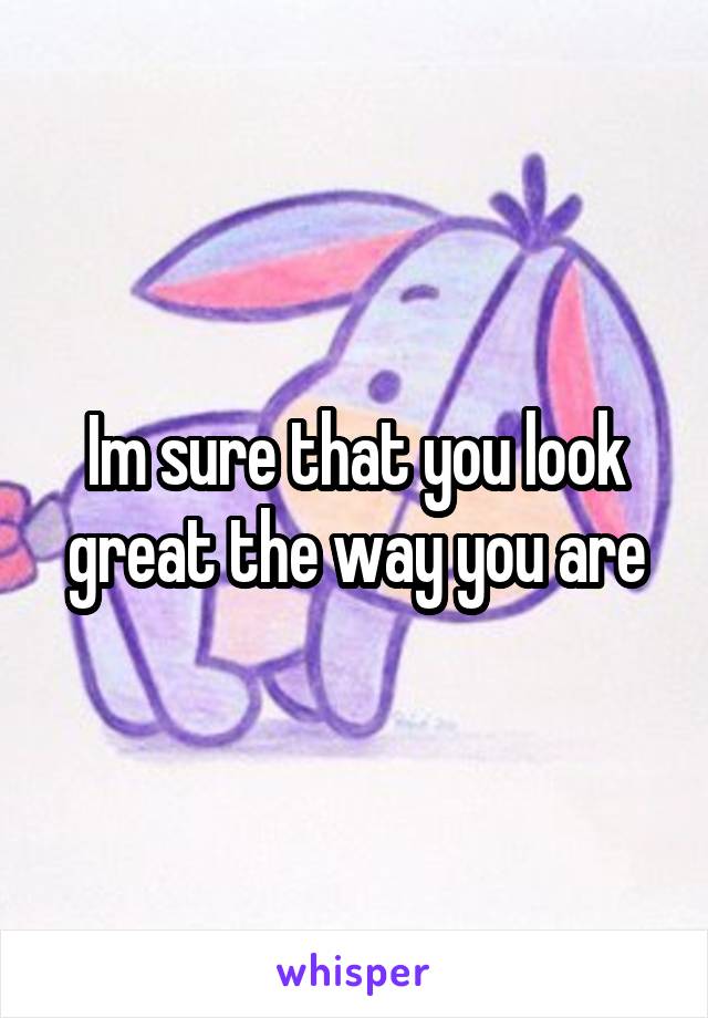 Im sure that you look great the way you are