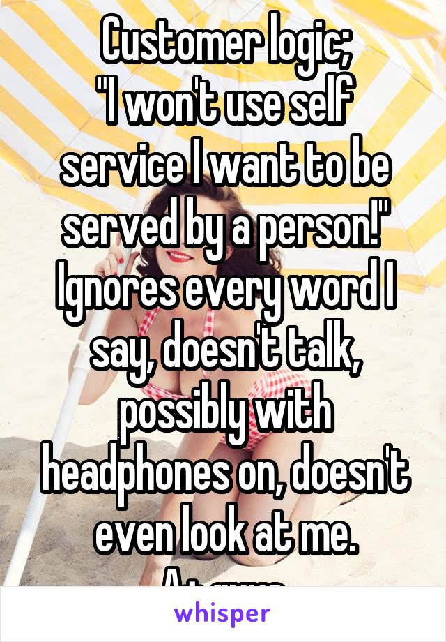 Customer logic;
"I won't use self service I want to be served by a person!"
Ignores every word I say, doesn't talk, possibly with headphones on, doesn't even look at me.
A+ guys.