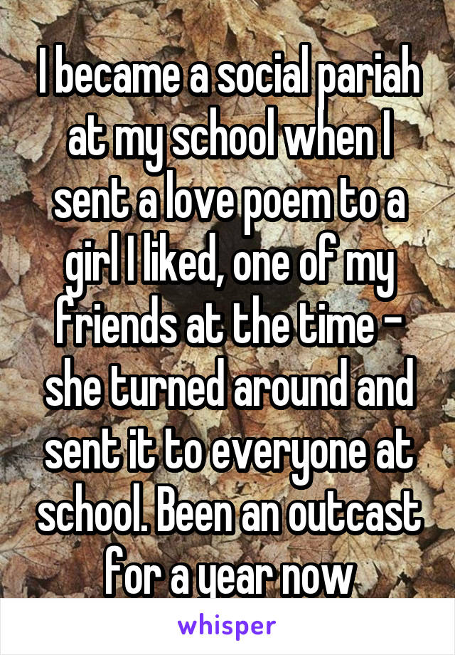 I became a social pariah at my school when I sent a love poem to a girl I liked, one of my friends at the time - she turned around and sent it to everyone at school. Been an outcast for a year now