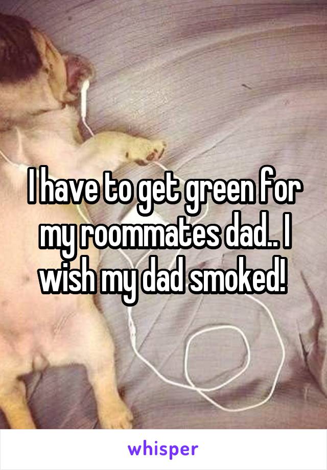 I have to get green for my roommates dad.. I wish my dad smoked! 