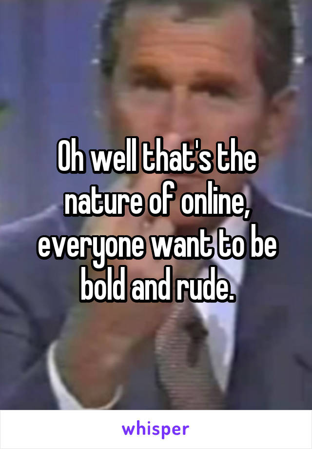 Oh well that's the nature of online, everyone want to be bold and rude.