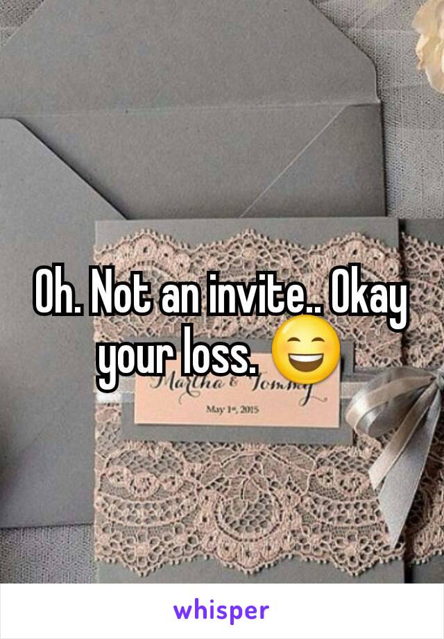 Oh. Not an invite.. Okay your loss. 😄