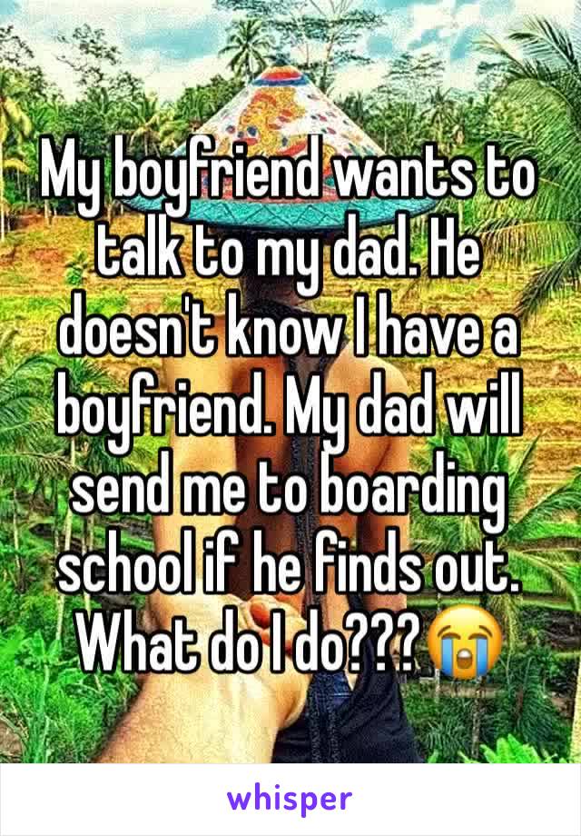 My boyfriend wants to talk to my dad. He doesn't know I have a boyfriend. My dad will send me to boarding school if he finds out. What do I do???😭
