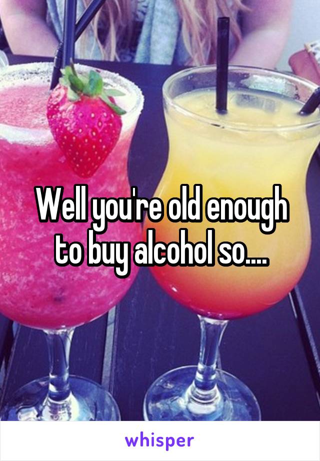 Well you're old enough to buy alcohol so....