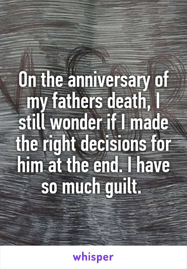 On the anniversary of my fathers death, I still wonder if I made the right decisions for him at the end. I have so much guilt. 