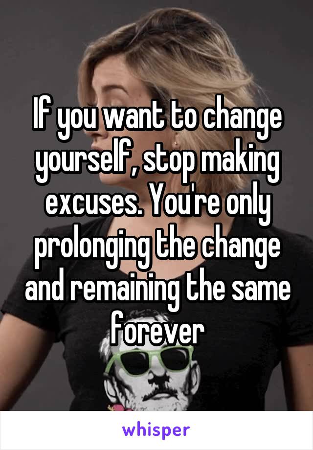 If you want to change yourself, stop making excuses. You're only prolonging the change and remaining the same forever