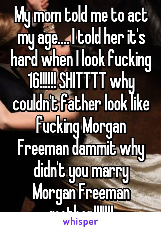 My mom told me to act my age.... I told her it's hard when I look fucking 16!!!!!! SHITTTT why couldn't father look like fucking Morgan Freeman dammit why didn't you marry Morgan Freeman mother!!!!!!!