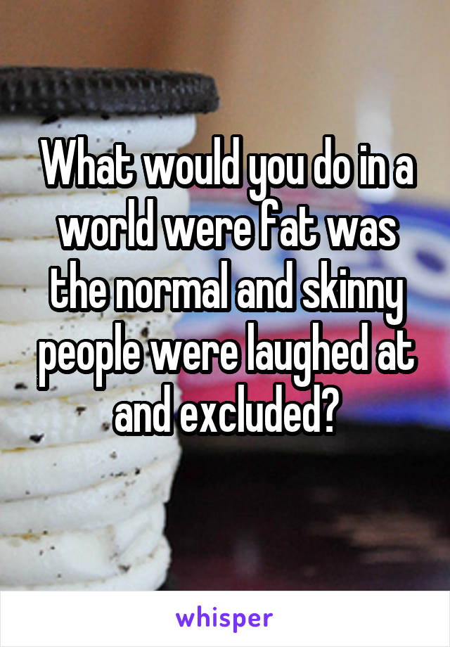 What would you do in a world were fat was the normal and skinny people were laughed at and excluded?

