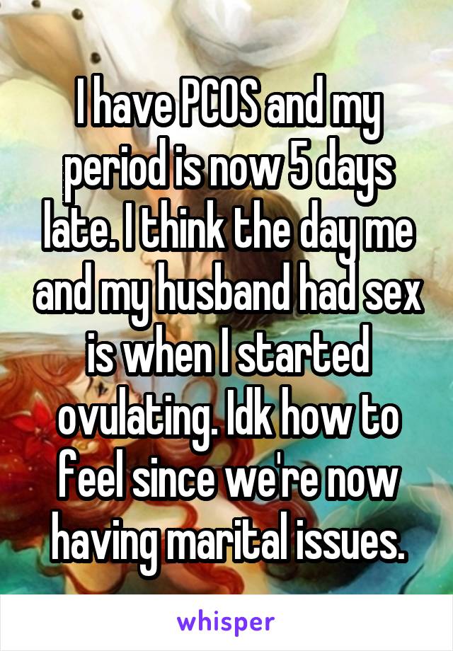 I have PCOS and my period is now 5 days late. I think the day me and my husband had sex is when I started ovulating. Idk how to feel since we're now having marital issues.