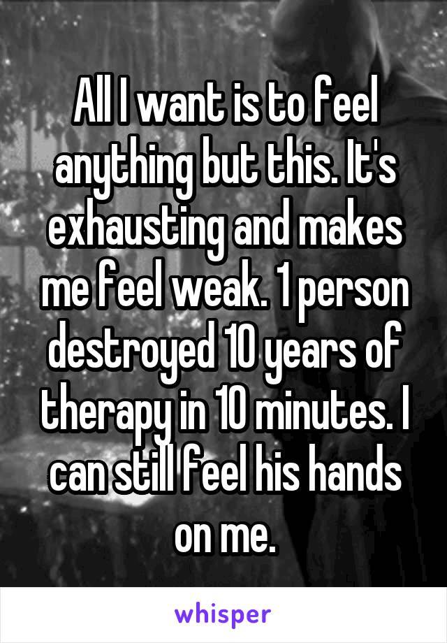 All I want is to feel anything but this. It's exhausting and makes me feel weak. 1 person destroyed 10 years of therapy in 10 minutes. I can still feel his hands on me.