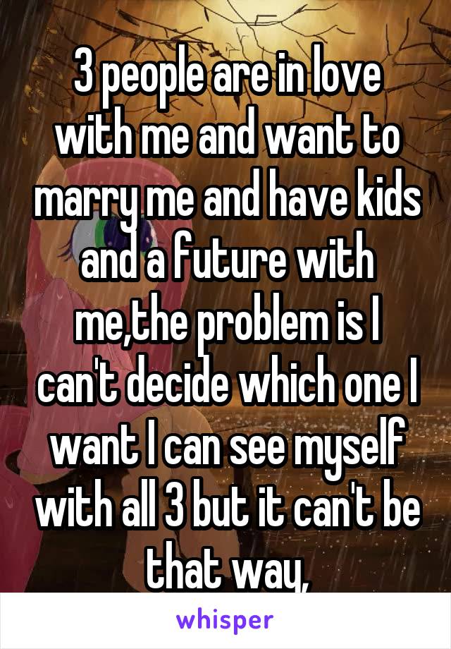 3 people are in love with me and want to marry me and have kids and a future with me,the problem is I can't decide which one I want I can see myself with all 3 but it can't be that way,