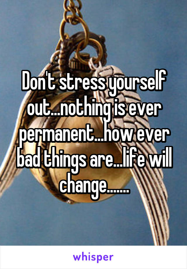 Don't stress yourself out...nothing is ever permanent...how ever bad things are...life will change.......