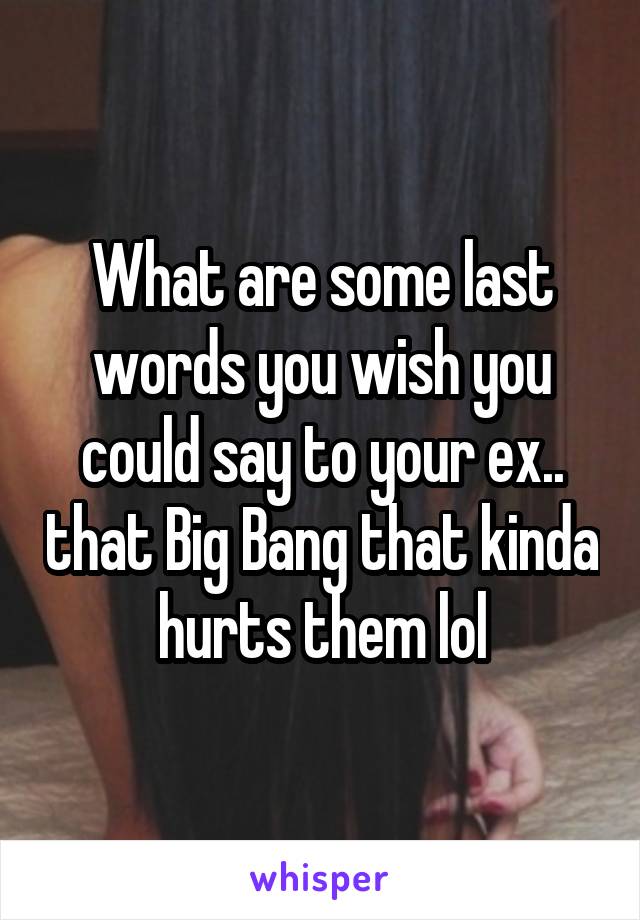 What are some last words you wish you could say to your ex.. that Big Bang that kinda hurts them lol