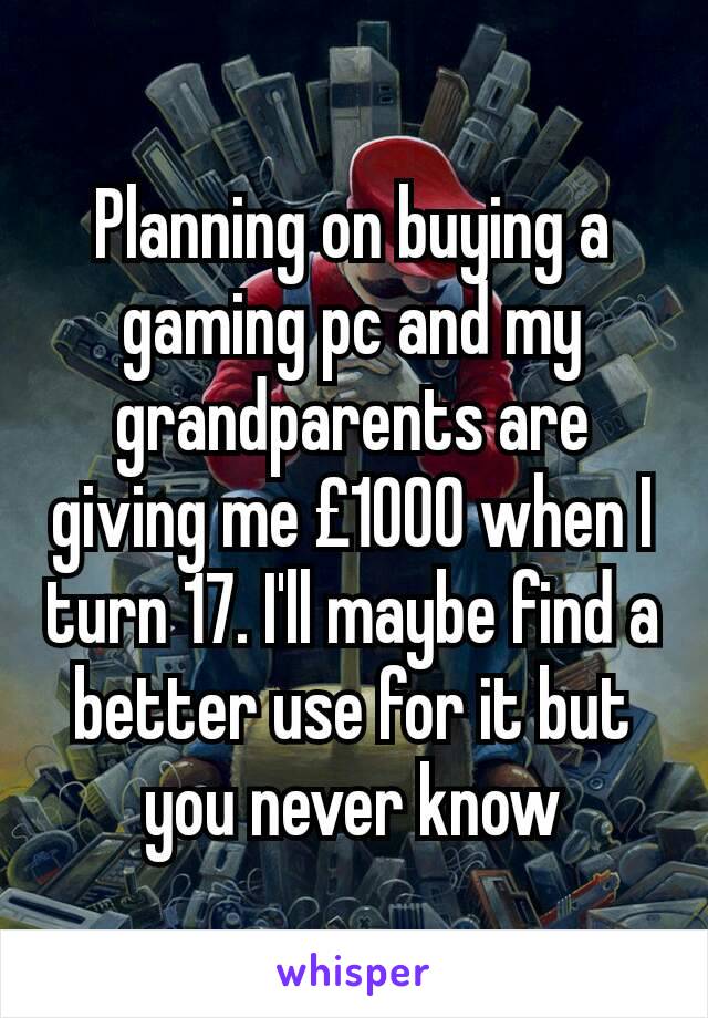 Planning on buying a gaming pc and my grandparents are giving me £1000 when I turn 17. I'll maybe find a better use for it but you never know