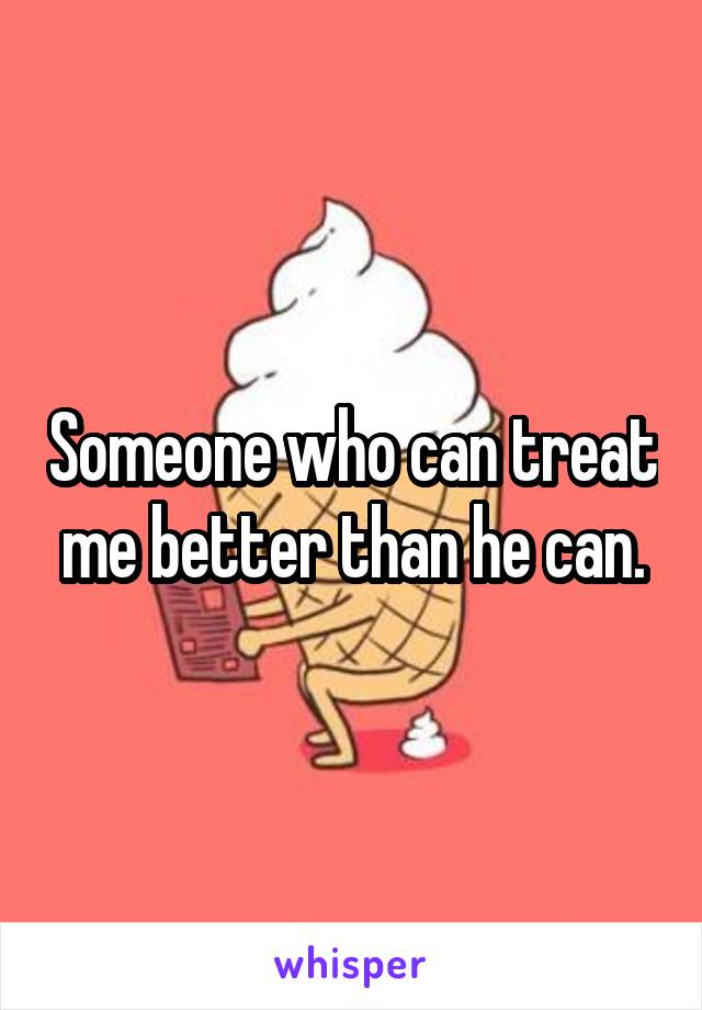 Someone who can treat me better than he can.