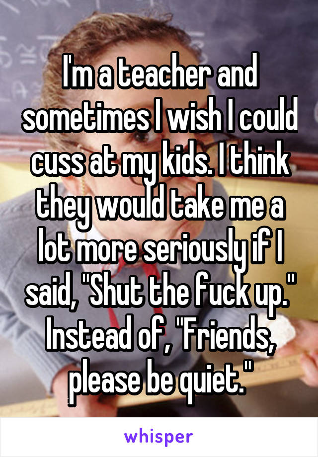I'm a teacher and sometimes I wish I could cuss at my kids. I think they would take me a lot more seriously if I said, "Shut the fuck up." Instead of, "Friends, please be quiet."