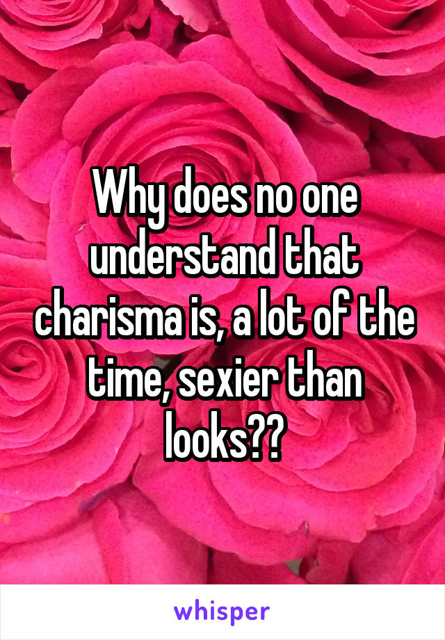 Why does no one understand that charisma is, a lot of the time, sexier than looks??
