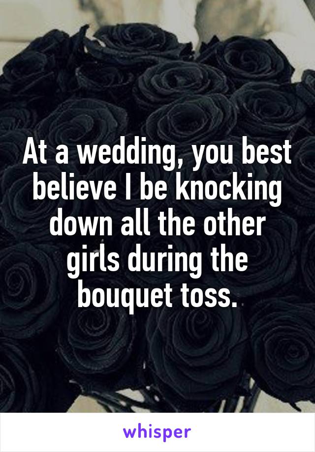 At a wedding, you best believe I be knocking down all the other girls during the bouquet toss.