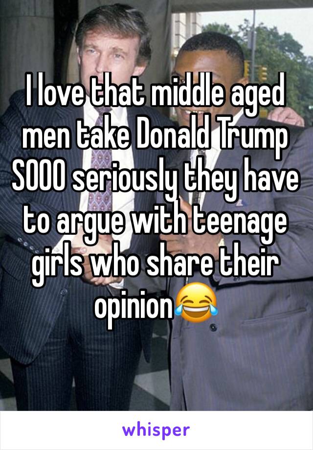 I love that middle aged men take Donald Trump SOOO seriously they have to argue with teenage girls who share their opinion😂