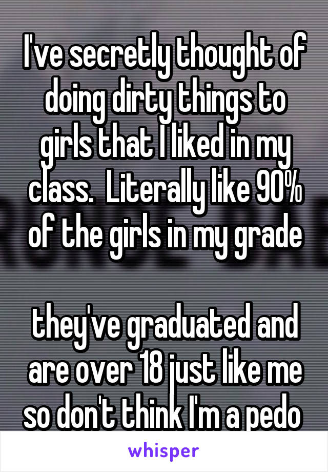I've secretly thought of doing dirty things to girls that I liked in my class.  Literally like 90% of the girls in my grade

they've graduated and are over 18 just like me so don't think I'm a pedo 
