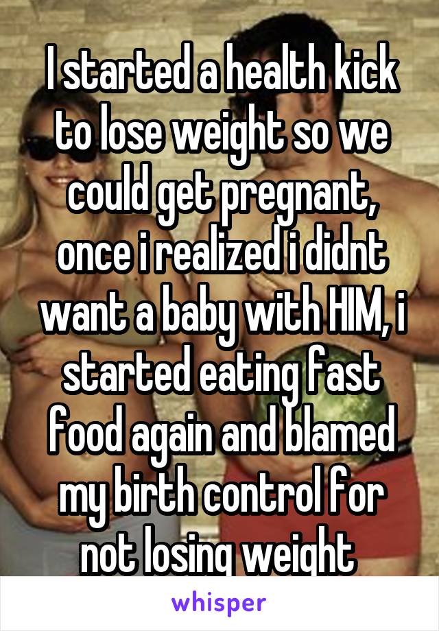 I started a health kick to lose weight so we could get pregnant, once i realized i didnt want a baby with HIM, i started eating fast food again and blamed my birth control for not losing weight 