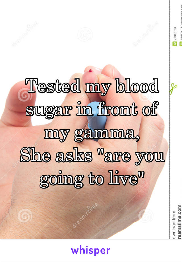 Tested my blood sugar in front of my gamma,
She asks "are you going to live"
