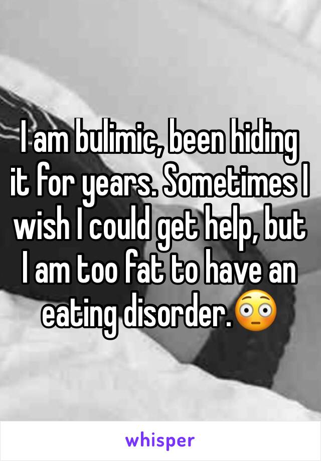 I am bulimic, been hiding it for years. Sometimes I wish I could get help, but I am too fat to have an eating disorder.😳