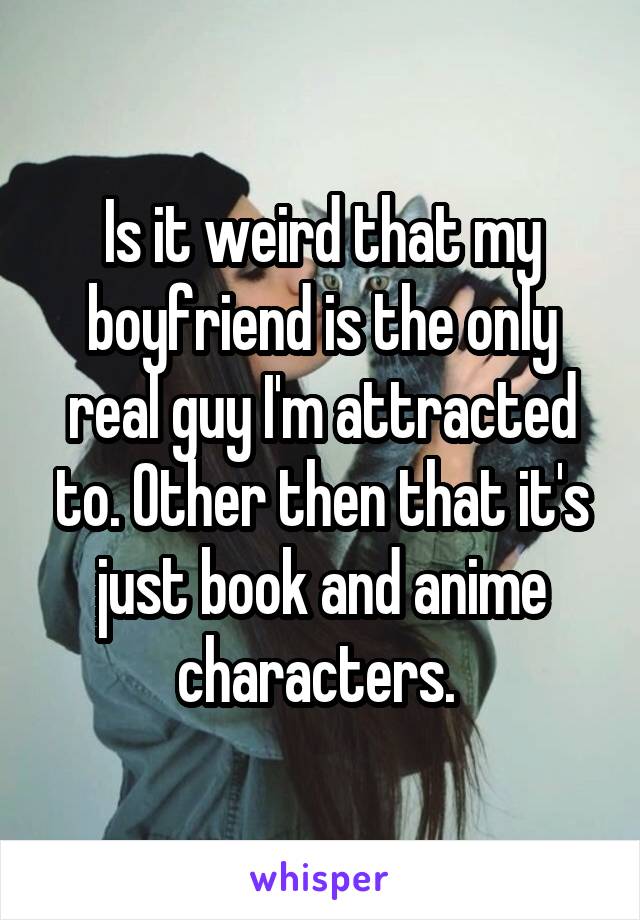 Is it weird that my boyfriend is the only real guy I'm attracted to. Other then that it's just book and anime characters. 