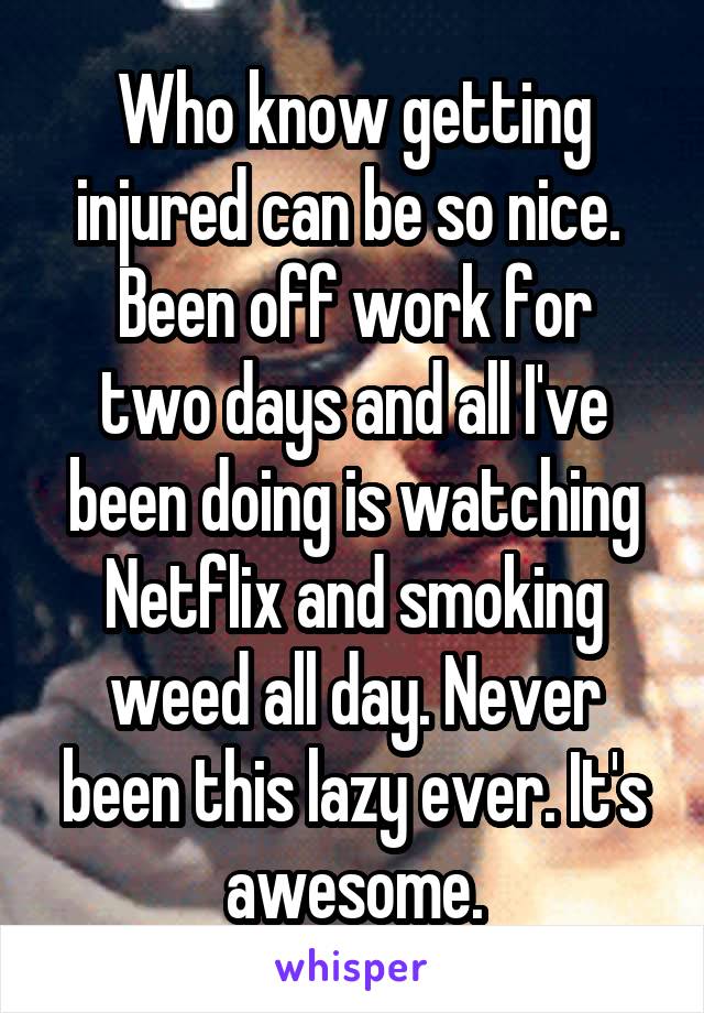 Who know getting injured can be so nice. 
Been off work for two days and all I've been doing is watching Netflix and smoking weed all day. Never been this lazy ever. It's awesome.