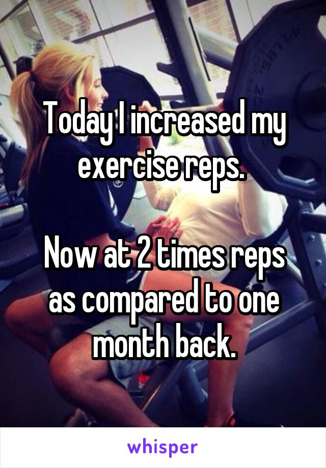 Today I increased my exercise reps. 

Now at 2 times reps as compared to one month back.
