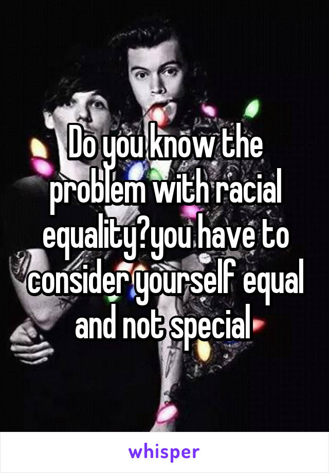 Do you know the problem with racial equality?you have to consider yourself equal and not special 